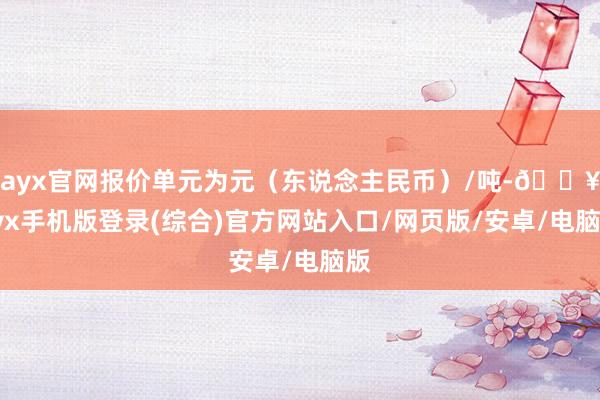 ayx官网报价单元为元（东说念主民币）/吨-🔥ayx手机版登录(综合)官方网站入口/网页版/安卓/电脑版