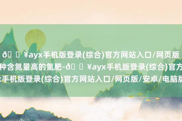 🔥ayx手机版登录(综合)官方网站入口/网页版/安卓/电脑版尿素是一种含氮量高的氮肥-🔥ayx手机版登录(综合)官方网站入口/网页版/安卓/电脑版