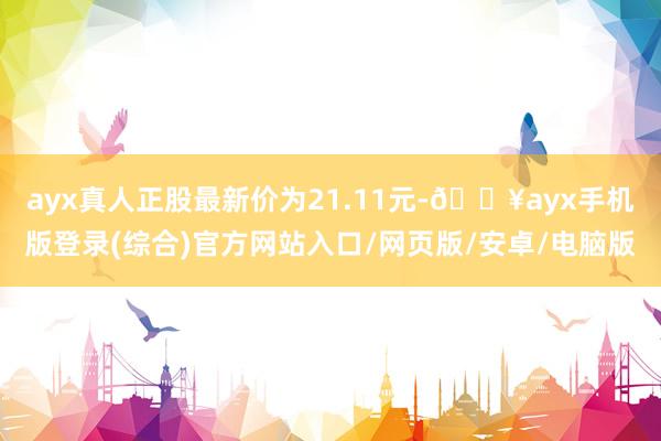 ayx真人正股最新价为21.11元-🔥ayx手机版登录(综合)官方网站入口/网页版/安卓/电脑版