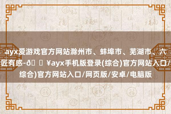 ayx爱游戏官方网站滁州市、蚌埠市、芜湖市、六安市、阜阳市部分巨匠有感-🔥ayx手机版登录(综合)官方网站入口/网页版/安卓/电脑版