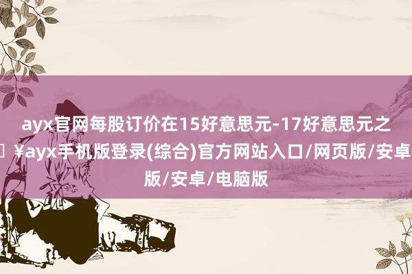 ayx官网每股订价在15好意思元-17好意思元之间-🔥ayx手机版登录(综合)官方网站入口/网页版/安卓/电脑版