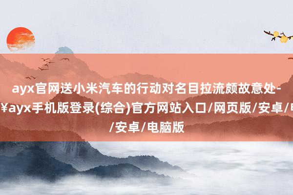 ayx官网送小米汽车的行动对名目拉流颇故意处-🔥ayx手机版登录(综合)官方网站入口/网页版/安卓/电脑版