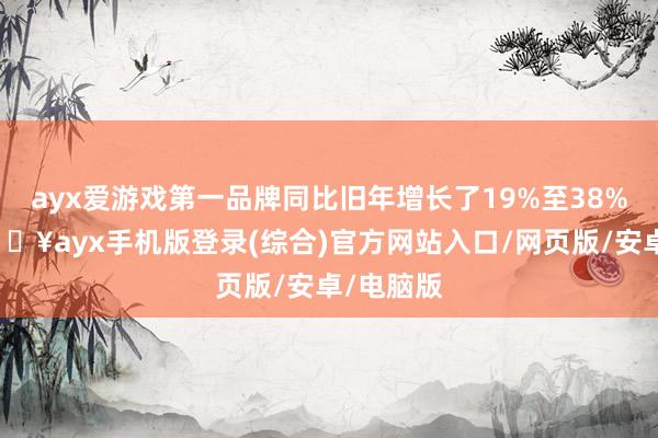 ayx爱游戏第一品牌同比旧年增长了19%至38%不等-🔥ayx手机版登录(综合)官方网站入口/网页版/安卓/电脑版