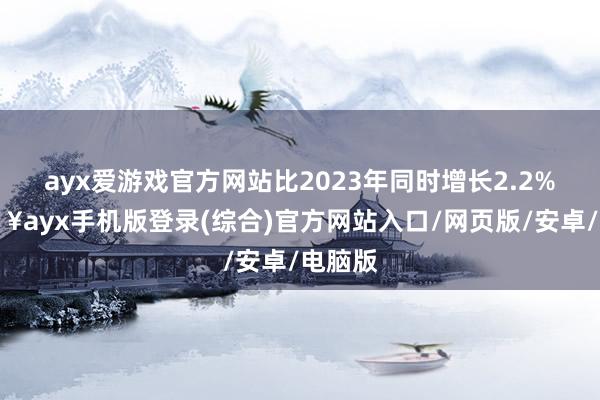 ayx爱游戏官方网站比2023年同时增长2.2%-🔥ayx手机版登录(综合)官方网站入口/网页版/安卓/电脑版