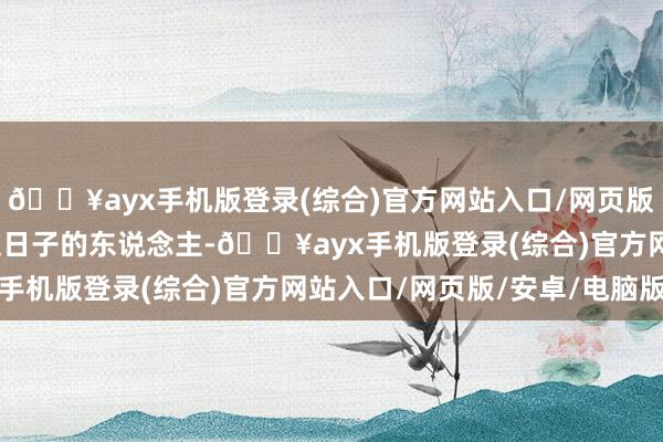 🔥ayx手机版登录(综合)官方网站入口/网页版/安卓/电脑版是个会过日子的东说念主-🔥ayx手机版登录(综合)官方网站入口/网页版/安卓/电脑版