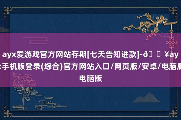 ayx爱游戏官方网站存期[七天告知进款]-🔥ayx手机版登录(综合)官方网站入口/网页版/安卓/电脑版