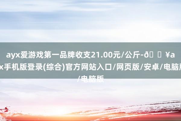 ayx爱游戏第一品牌收支21.00元/公斤-🔥ayx手机版登录(综合)官方网站入口/网页版/安卓/电脑版