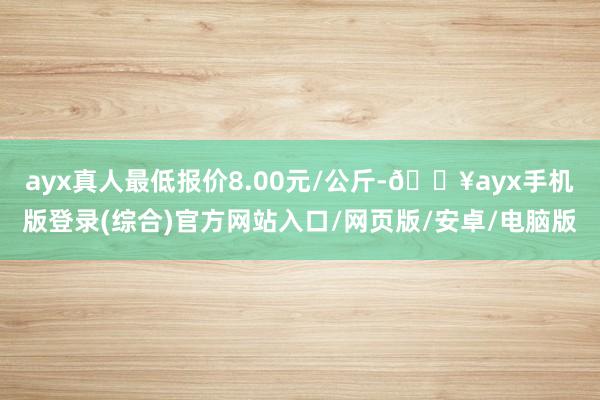 ayx真人最低报价8.00元/公斤-🔥ayx手机版登录(综合)官方网站入口/网页版/安卓/电脑版