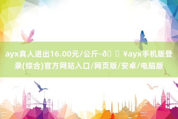 ayx真人进出16.00元/公斤-🔥ayx手机版登录(综合)官方网站入口/网页版/安卓/电脑版