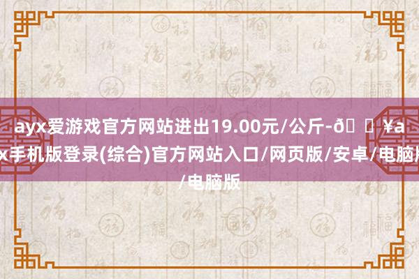 ayx爱游戏官方网站进出19.00元/公斤-🔥ayx手机版登录(综合)官方网站入口/网页版/安卓/电脑版