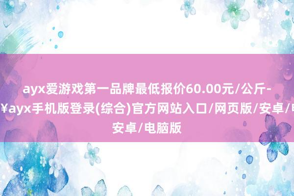 ayx爱游戏第一品牌最低报价60.00元/公斤-🔥ayx手机版登录(综合)官方网站入口/网页版/安卓/电脑版