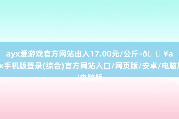 ayx爱游戏官方网站出入17.00元/公斤-🔥ayx手机版登录(综合)官方网站入口/网页版/安卓/电脑版