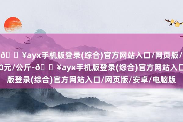 🔥ayx手机版登录(综合)官方网站入口/网页版/安卓/电脑版收支13.40元/公斤-🔥ayx手机版登录(综合)官方网站入口/网页版/安卓/电脑版