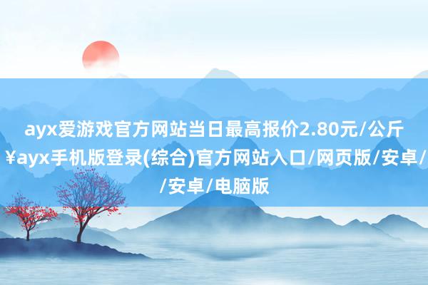 ayx爱游戏官方网站当日最高报价2.80元/公斤-🔥ayx手机版登录(综合)官方网站入口/网页版/安卓/电脑版