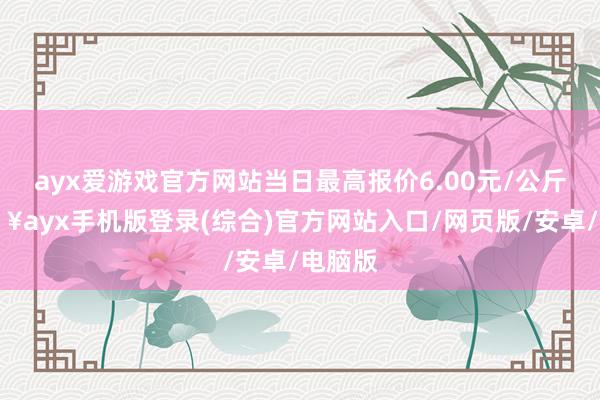 ayx爱游戏官方网站当日最高报价6.00元/公斤-🔥ayx手机版登录(综合)官方网站入口/网页版/安卓/电脑版