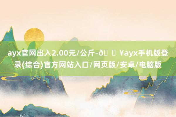 ayx官网出入2.00元/公斤-🔥ayx手机版登录(综合)官方网站入口/网页版/安卓/电脑版