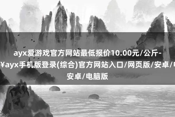 ayx爱游戏官方网站最低报价10.00元/公斤-🔥ayx手机版登录(综合)官方网站入口/网页版/安卓/电脑版