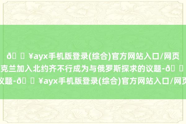 🔥ayx手机版登录(综合)官方网站入口/网页版/安卓/电脑版邀请乌克兰加入北约齐不行成为与俄罗斯探求的议题-🔥ayx手机版登录(综合)官方网站入口/网页版/安卓/电脑版