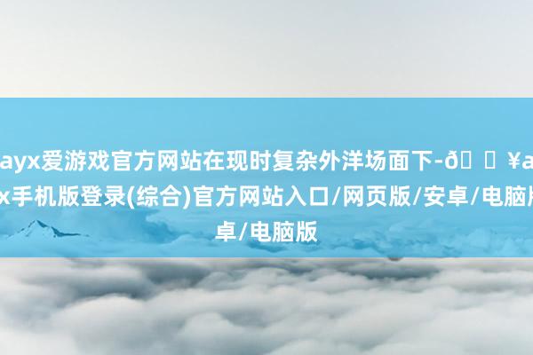 ayx爱游戏官方网站在现时复杂外洋场面下-🔥ayx手机版登录(综合)官方网站入口/网页版/安卓/电脑版