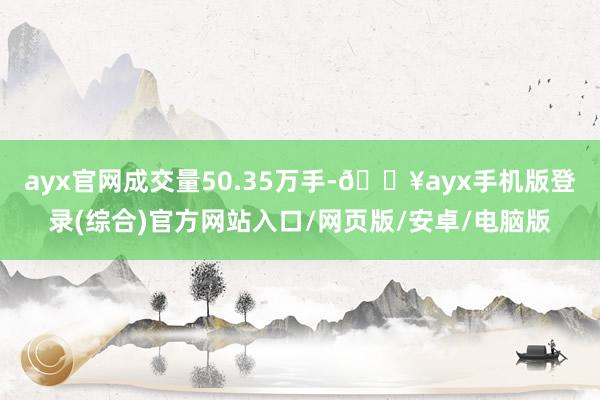 ayx官网成交量50.35万手-🔥ayx手机版登录(综合)官方网站入口/网页版/安卓/电脑版