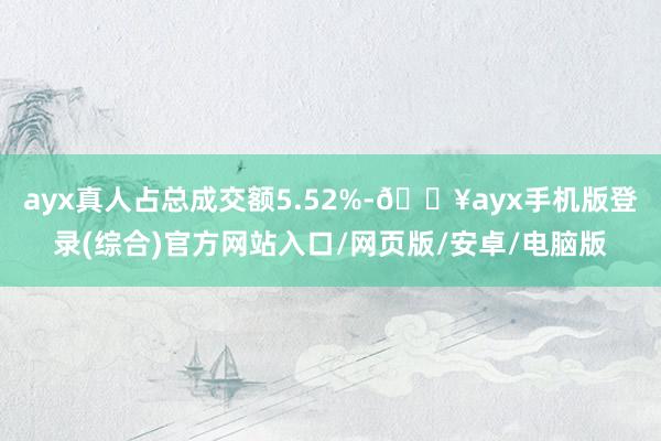 ayx真人占总成交额5.52%-🔥ayx手机版登录(综合)官方网站入口/网页版/安卓/电脑版