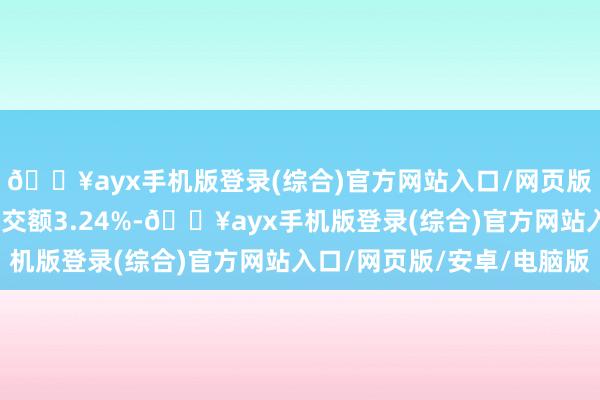 🔥ayx手机版登录(综合)官方网站入口/网页版/安卓/电脑版占总成交额3.24%-🔥ayx手机版登录(综合)官方网站入口/网页版/安卓/电脑版