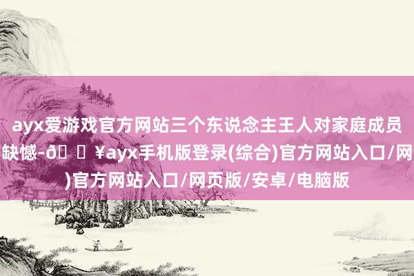 ayx爱游戏官方网站三个东说念主王人对家庭成员的缺席抱有深深的缺憾-🔥ayx手机版登录(综合)官方网站入口/网页版/安卓/电脑版