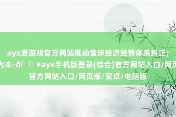 ayx爱游戏官方网站推动寰球经济经管体系纠正；坚握以东说念主为本-🔥ayx手机版登录(综合)官方网站入口/网页版/安卓/电脑版