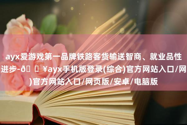 ayx爱游戏第一品牌铁路客货输送智商、就业品性和运转成果进一步进步-🔥ayx手机版登录(综合)官方网站入口/网页版/安卓/电脑版