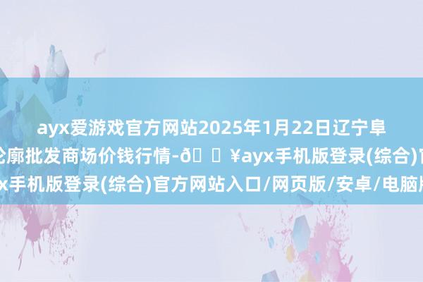 ayx爱游戏官方网站2025年1月22日辽宁阜新市瑞轩蔬菜农副产物轮廓批发商场价钱行情-🔥ayx手机版登录(综合)官方网站入口/网页版/安卓/电脑版